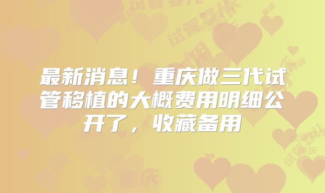 最新消息！重庆做三代试管移植的大概费用明细公开了，收藏备用