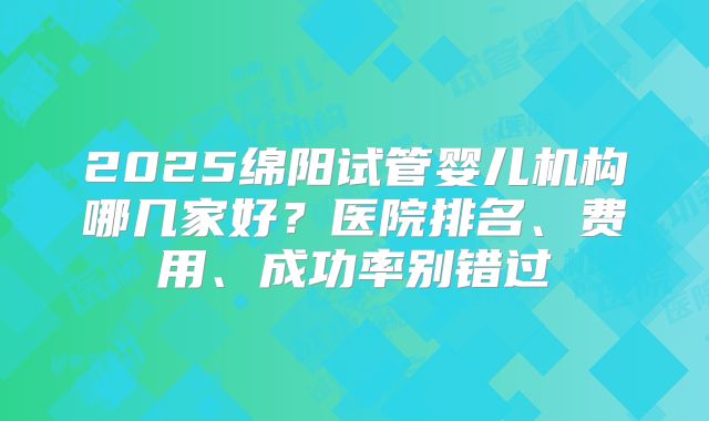 2025绵阳试管婴儿机构哪几家好?医院排名、费用、成功率别错过