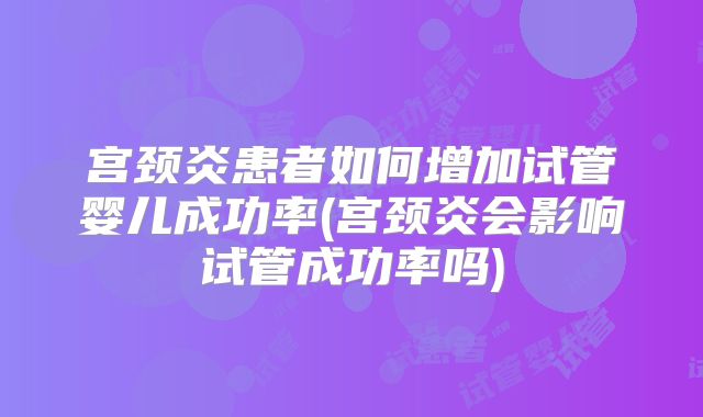 宫颈炎患者如何增加试管婴儿成功率(宫颈炎会影响试管成功率吗)