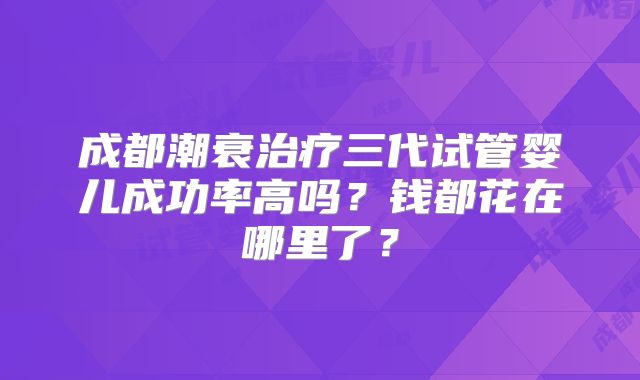 成都潮衰治疗三代试管婴儿成功率高吗?钱都花在哪里了?