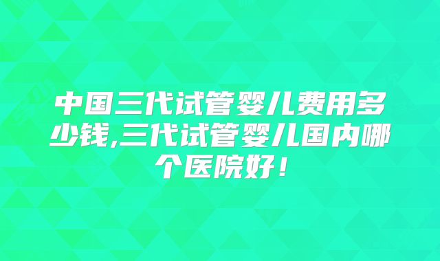 中国三代试管婴儿费用多少钱,三代试管婴儿国内哪个医院好！