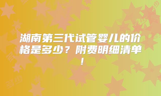 湖南第三代试管婴儿的价格是多少?附费明细清单!