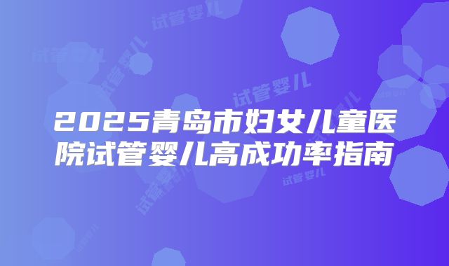 2025青岛市妇女儿童医院试管婴儿高成功率指南