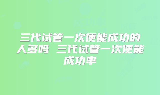 三代试管一次便能成功的人多吗 三代试管一次便能成功率