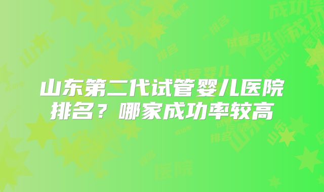 山东第二代试管婴儿医院排名?哪家成功率较高