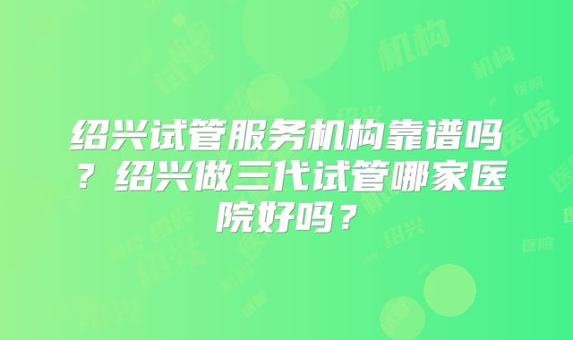 绍兴试管服务机构靠谱吗？绍兴做三代试管哪家医院好吗？