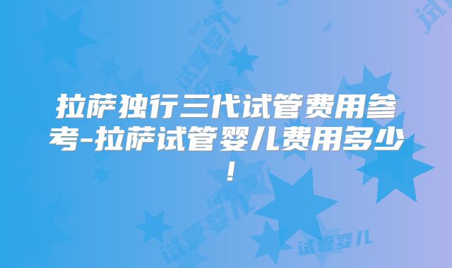拉萨独行三代试管费用参考-拉萨试管婴儿费用多少！