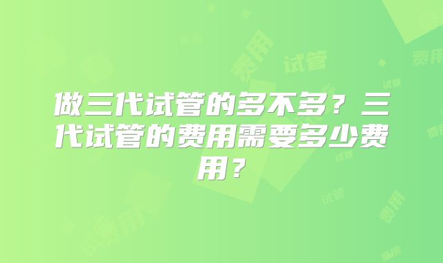 做三代试管的多不多？三代试管的费用需要多少费用？