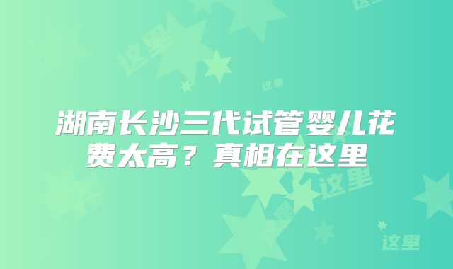 湖南长沙三代试管婴儿花费太高？真相在这里