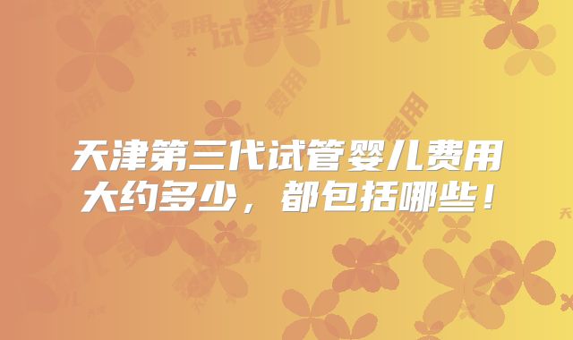 天津第三代试管婴儿费用大约多少，都包括哪些！