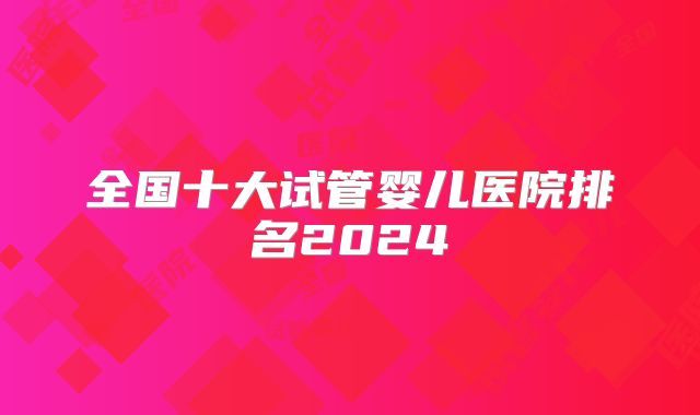 全国十大试管婴儿医院排名2024
