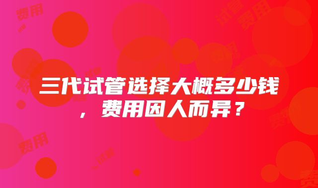三代试管选择大概多少钱,费用因人而异?