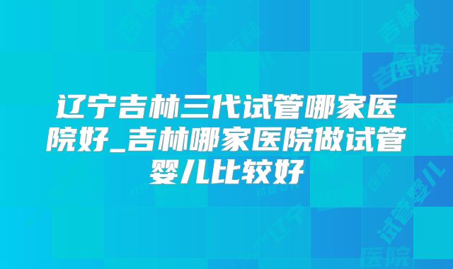 辽宁吉林三代试管哪家医院好_吉林哪家医院做试管婴儿比较好