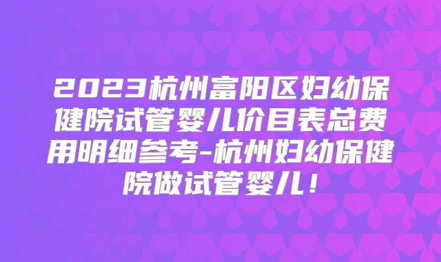 2023杭州富阳区妇幼保健院试管婴儿价目表总费用明细参考-杭州妇幼保健院做试管婴儿!