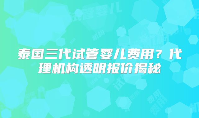 泰国三代试管婴儿费用？代理机构透明报价揭秘