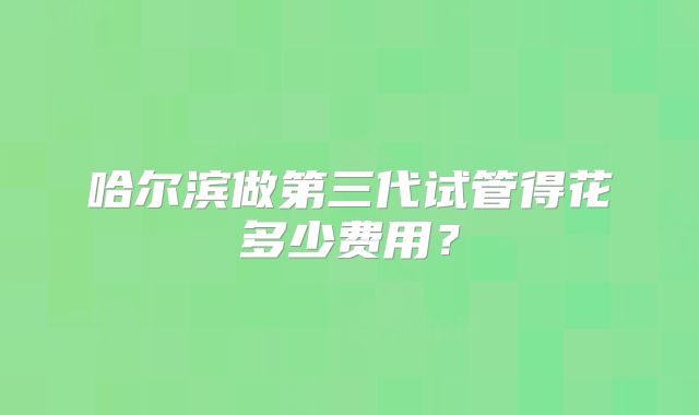 哈尔滨做第三代试管得花多少费用？