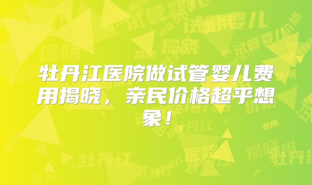 牡丹江医院做试管婴儿费用揭晓，亲民价格超乎想象！