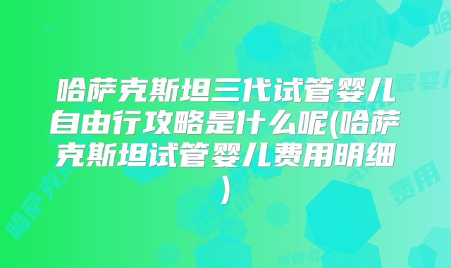哈萨克斯坦三代试管婴儿自由行攻略是什么呢(哈萨克斯坦试管婴儿费用明细)