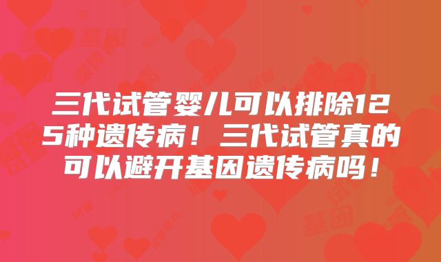 三代试管婴儿可以排除125种遗传病！三代试管真的可以避开基因遗传病吗！