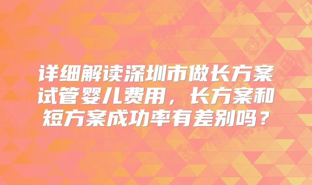 详细解读深圳市做长方案试管婴儿费用，长方案和短方案成功率有差别吗？