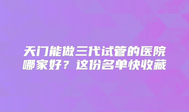 天门能做三代试管的医院哪家好?这份名单快收藏