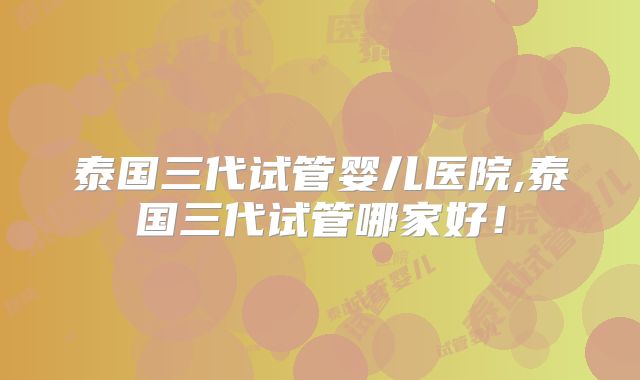 泰国三代试管婴儿医院,泰国三代试管哪家好！