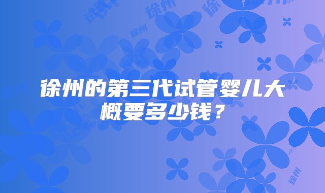 徐州的第三代试管婴儿大概要多少钱？