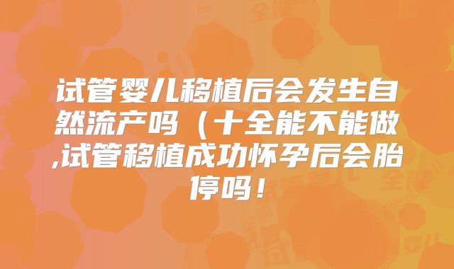 试管婴儿移植后会发生自然流产吗(十全能不能做,试管移植成功怀孕后会胎停吗!