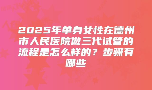 2025年单身女性在德州市人民医院做三代试管的流程是怎么样的?步骤有哪些