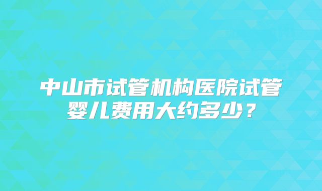 中山市试管机构医院试管婴儿费用大约多少？