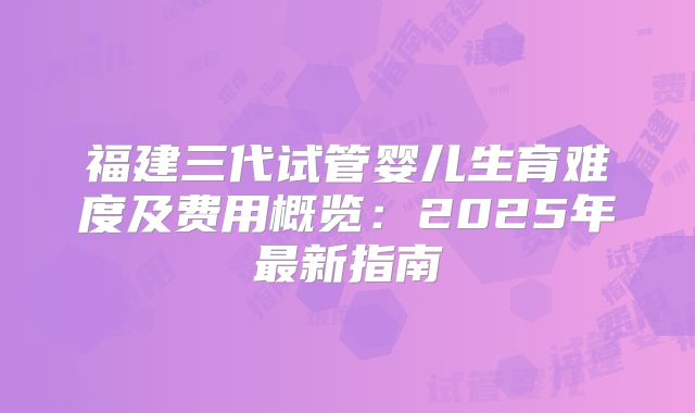 福建三代试管婴儿生育难度及费用概览:2025年最新指南