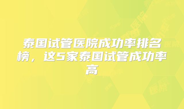 泰国试管医院成功率排名榜,这5家泰国试管成功率高