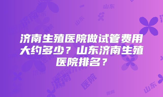 济南生殖医院做试管费用大约多少？山东济南生殖医院排名？
