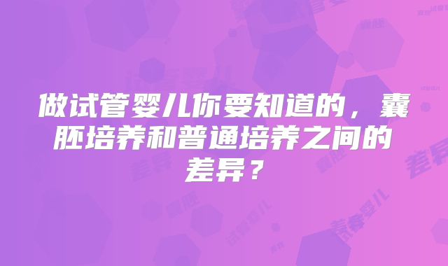 做试管婴儿你要知道的，囊胚培养和普通培养之间的差异？