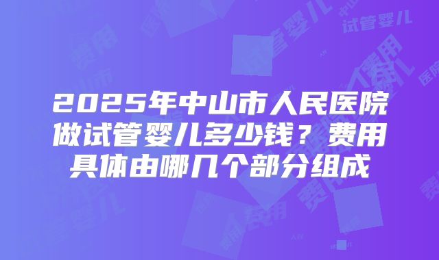 2025年中山市人民医院做试管婴儿多少钱？费用具体由哪几个部分组成