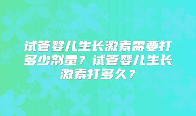 试管婴儿生长激素需要打多少剂量?试管婴儿生长激素打多久?