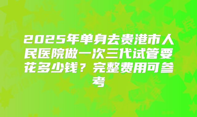 2025年单身去贵港市人民医院做一次三代试管要花多少钱？完整费用可参考