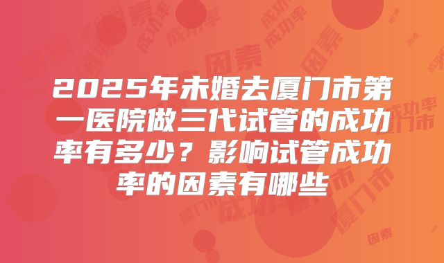 2025年未婚去厦门市第一医院做三代试管的成功率有多少?影响试管成功率的因素有哪些