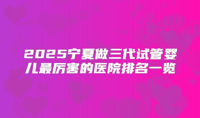 2025宁夏做三代试管婴儿最厉害的医院排名一览