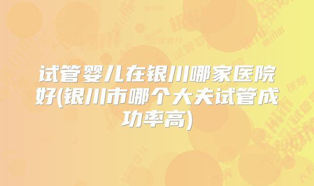 试管婴儿在银川哪家医院好(银川市哪个大夫试管成功率高)