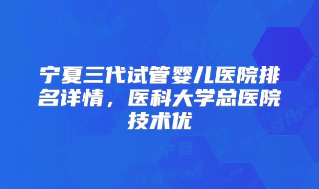 宁夏三代试管婴儿医院排名详情，医科大学总医院技术优