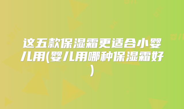 这五款保湿霜更适合小婴儿用(婴儿用哪种保湿霜好)