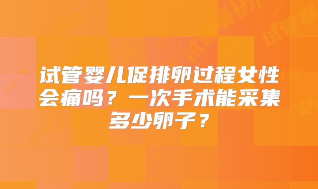 试管婴儿促排卵过程女性会痛吗？一次手术能采集多少卵子？