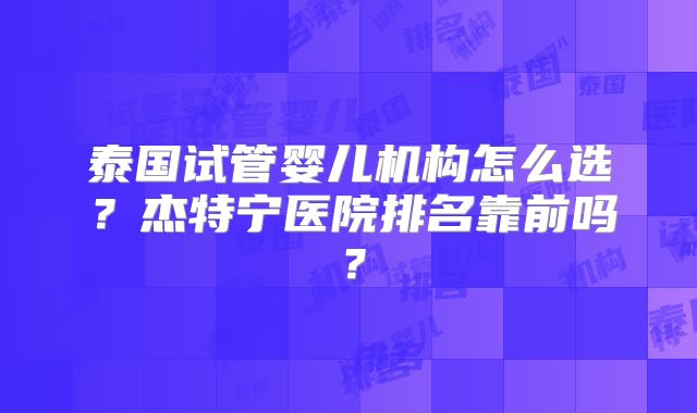 泰国试管婴儿机构怎么选？杰特宁医院排名靠前吗？