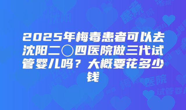 2025年梅毒患者可以去沈阳二〇四医院做三代试管婴儿吗？大概要花多少钱