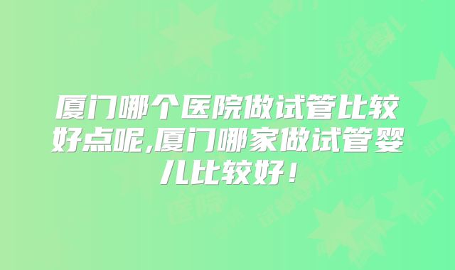 厦门哪个医院做试管比较好点呢,厦门哪家做试管婴儿比较好!