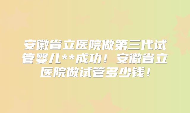 安徽省立医院做第三代试管婴儿**成功！安徽省立医院做试管多少钱！