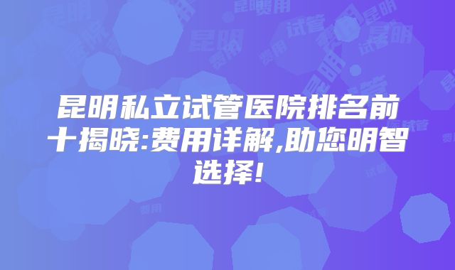 昆明私立试管医院排名前十揭晓:费用详解,助您明智选择!