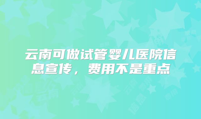 云南可做试管婴儿医院信息宣传,费用不是重点