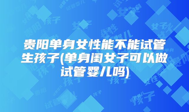 贵阳单身女性能不能试管生孩子(单身闺女子可以做试管婴儿吗)
